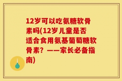 12岁可以吃氨糖软骨素吗(12岁儿童是否适合食用氨基葡萄糖软骨素？——家长必备指南)