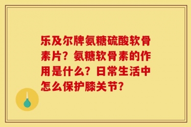 乐及尔牌氨糖硫酸软骨素片？氨糖软骨素的作用是什么？日常生活中怎么保护膝关节？