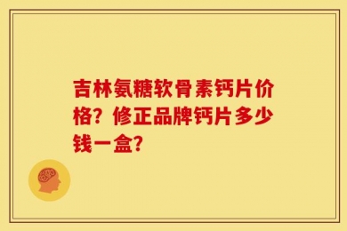 吉林氨糖软骨素钙片价格？修正品牌钙片多少钱一盒？