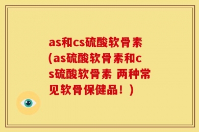 as和cs硫酸软骨素(as硫酸软骨素和cs硫酸软骨素 两种常见软骨保健品！)