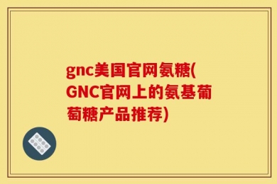 gnc美国官网氨糖(GNC官网上的氨基葡萄糖产品推荐)