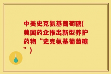 中美史克氨基葡萄糖(美国药企推出新型养护药物“史克氨基葡萄糖”)