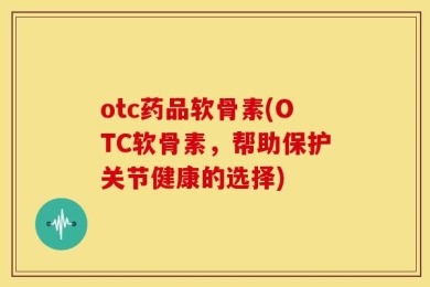 otc药品软骨素(OTC软骨素，帮助保护关节健康的选择)