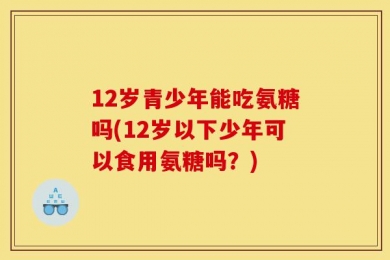 12岁青少年能吃氨糖吗(12岁以下少年可以食用氨糖吗？)