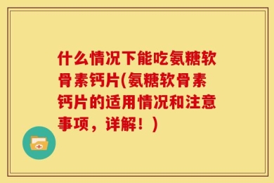 什么情况下能吃氨糖软骨素钙片(氨糖软骨素钙片的适用情况和注意事项，详解！)