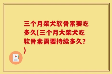 三个月柴犬软骨素要吃多久(三个月大柴犬吃软骨素需要持续多久？)