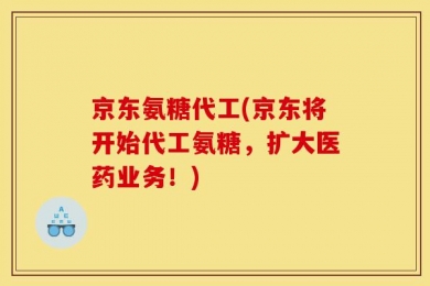 京东氨糖代工(京东将开始代工氨糖，扩大医药业务！)