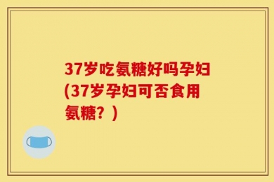 37岁吃氨糖好吗孕妇(37岁孕妇可否食用氨糖？)