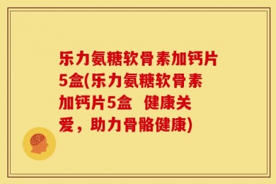 乐力氨糖软骨素加钙片5盒(乐力氨糖软骨素加钙片5盒  健康关爱，助力骨骼健康)