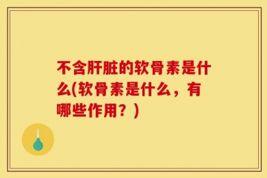 不含肝脏的软骨素是什么(软骨素是什么，有哪些作用？)