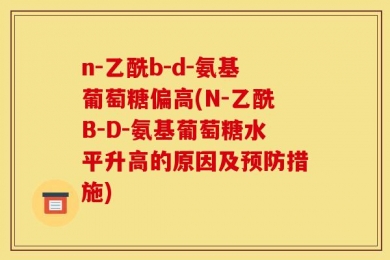 n-乙酰b-d-氨基葡萄糖偏高(N-乙酰B-D-氨基葡萄糖水平升高的原因及预防措施)