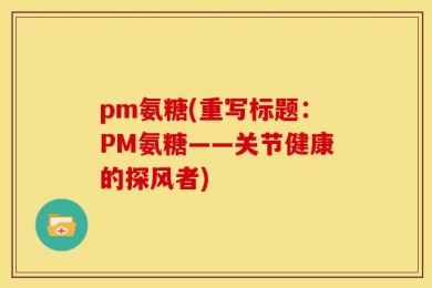 pm氨糖(重写标题：PM氨糖——关节健康的探风者)