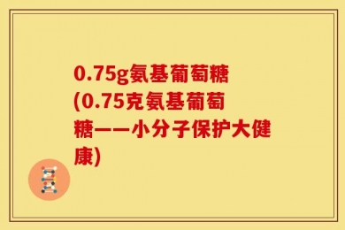0.75g氨基葡萄糖(0.75克氨基葡萄糖——小分子保护大健康)