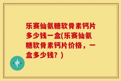 乐赛仙氨糖软骨素钙片多少钱一盒(乐赛仙氨糖软骨素钙片价格，一盒多少钱？)