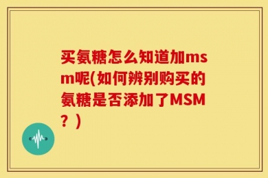 买氨糖怎么知道加msm呢(如何辨别购买的氨糖是否添加了MSM？)