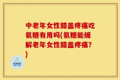 中老年女性膝盖疼痛吃氨糖有用吗(氨糖能缓解老年女性膝盖疼痛？)