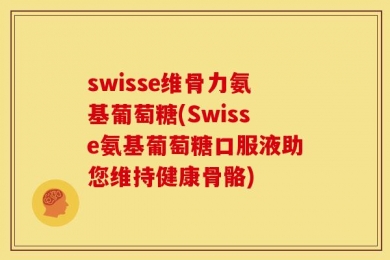 swisse维骨力氨基葡萄糖(Swisse氨基葡萄糖口服液助您维持健康骨骼)