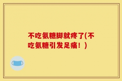 不吃氨糖脚就疼了(不吃氨糖引发足痛！)