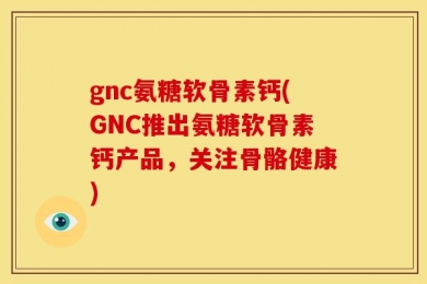 gnc氨糖软骨素钙(GNC推出氨糖软骨素钙产品，关注骨骼健康)