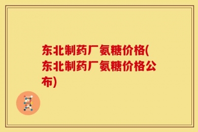 东北制药厂氨糖价格(东北制药厂氨糖价格公布)
