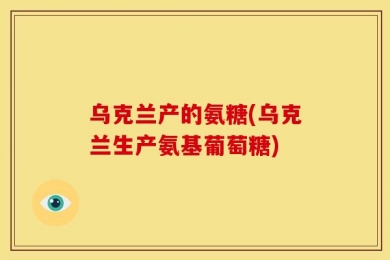 乌克兰产的氨糖(乌克兰生产氨基葡萄糖)