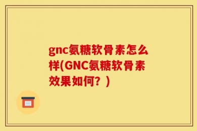 gnc氨糖软骨素怎么样(GNC氨糖软骨素效果如何？)