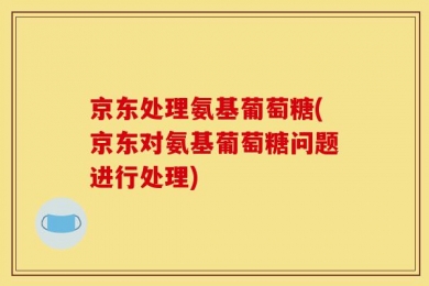 京东处理氨基葡萄糖(京东对氨基葡萄糖问题进行处理)