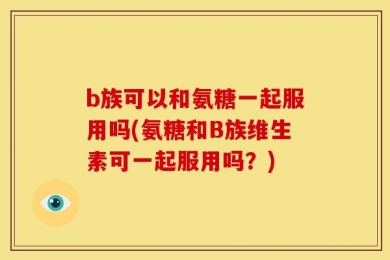 b族可以和氨糖一起服用吗(氨糖和B族维生素可一起服用吗？)