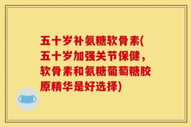 五十岁补氨糖软骨素(五十岁加强关节保健，软骨素和氨糖葡萄糖胶原精华是好选择)