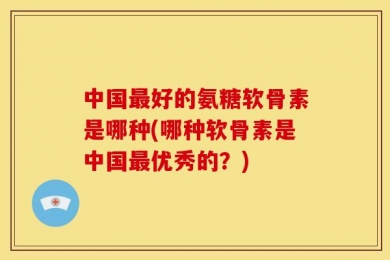 中国最好的氨糖软骨素是哪种(哪种软骨素是中国最优秀的？)
