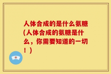 人体合成的是什么氨糖(人体合成的氨糖是什么，你需要知道的一切！)