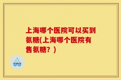 上海哪个医院可以买到氨糖(上海哪个医院有售氨糖？)