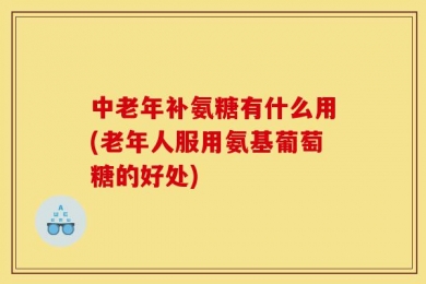 中老年补氨糖有什么用(老年人服用氨基葡萄糖的好处)