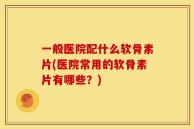 一般医院配什么软骨素片(医院常用的软骨素片有哪些？)