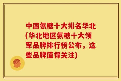 中国氨糖十大排名华北(华北地区氨糖十大领军品牌排行榜公布，这些品牌值得关注)