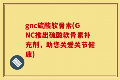 gnc硫酸软骨素(GNC推出硫酸软骨素补充剂，助您关爱关节健康)