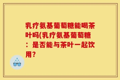 乳疗氨基葡萄糖能喝茶叶吗(乳疗氨基葡萄糖：是否能与茶叶一起饮用？