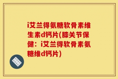 i艾兰得氨糖软骨素维生素d钙片(膝关节保健：i艾兰得软骨素氨糖维d钙片)