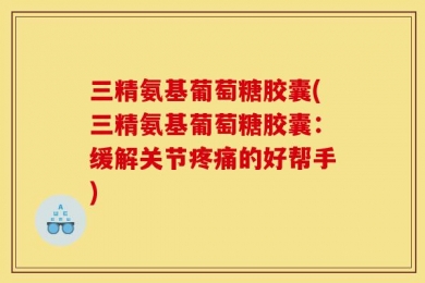 三精氨基葡萄糖胶囊(三精氨基葡萄糖胶囊：缓解关节疼痛的好帮手)