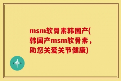 msm软骨素韩国产(韩国产msm软骨素，助您关爱关节健康)