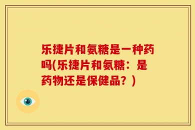 乐捷片和氨糖是一种药吗(乐捷片和氨糖：是药物还是保健品？)