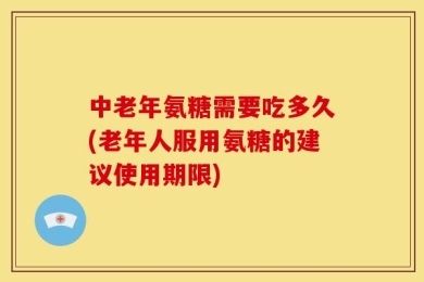 中老年氨糖需要吃多久(老年人服用氨糖的建议使用期限)