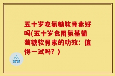 五十岁吃氨糖软骨素好吗(五十岁食用氨基葡萄糖软骨素的功效：值得一试吗？)