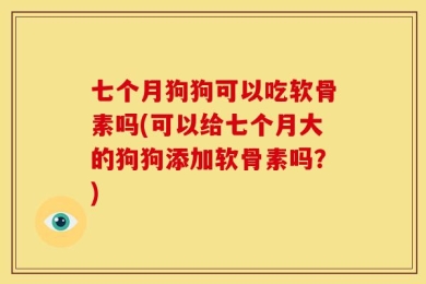 七个月狗狗可以吃软骨素吗(可以给七个月大的狗狗添加软骨素吗？)