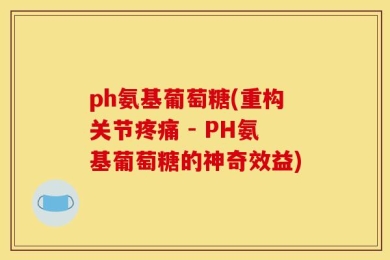 ph氨基葡萄糖(重构关节疼痛 - PH氨基葡萄糖的神奇效益)