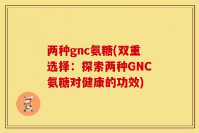 两种gnc氨糖(双重选择：探索两种GNC氨糖对健康的功效)