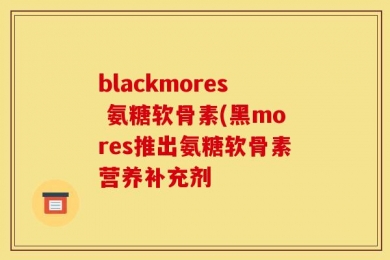 blackmores 氨糖软骨素(黑mores推出氨糖软骨素营养补充剂