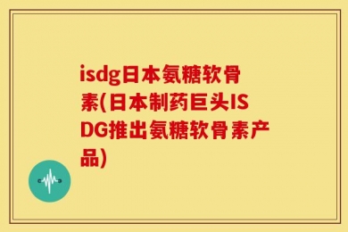 isdg日本氨糖软骨素(日本制药巨头ISDG推出氨糖软骨素产品)