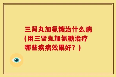 三肾丸加氨糖治什么病(用三肾丸加氨糖治疗哪些疾病效果好？)
