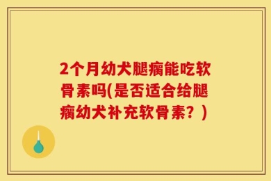 2个月幼犬腿瘸能吃软骨素吗(是否适合给腿瘸幼犬补充软骨素？)